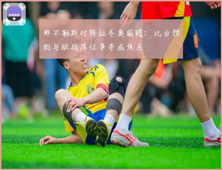 那不勒斯对阵拉齐奥前瞻：比分预测与欧战席位争夺成焦点