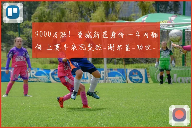 9000万欧!曼城新星身价一年内翻倍 上赛季表现斐然_谢尔基_助攻_阿森纳