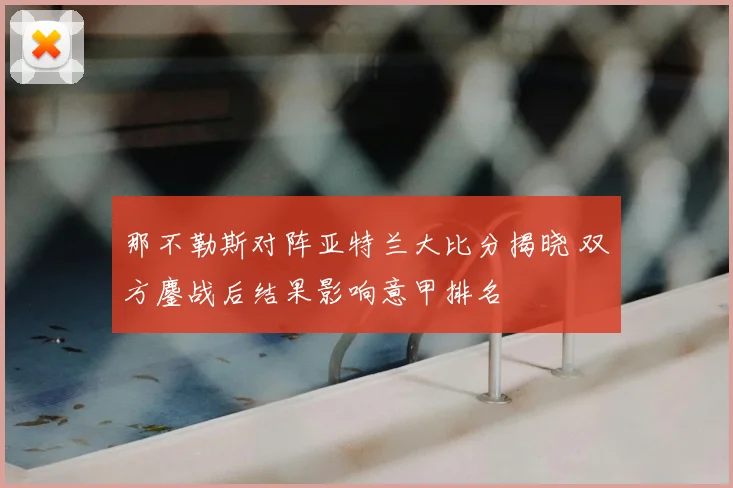 那不勒斯对阵亚特兰大比分揭晓 双方鏖战后结果影响意甲排名