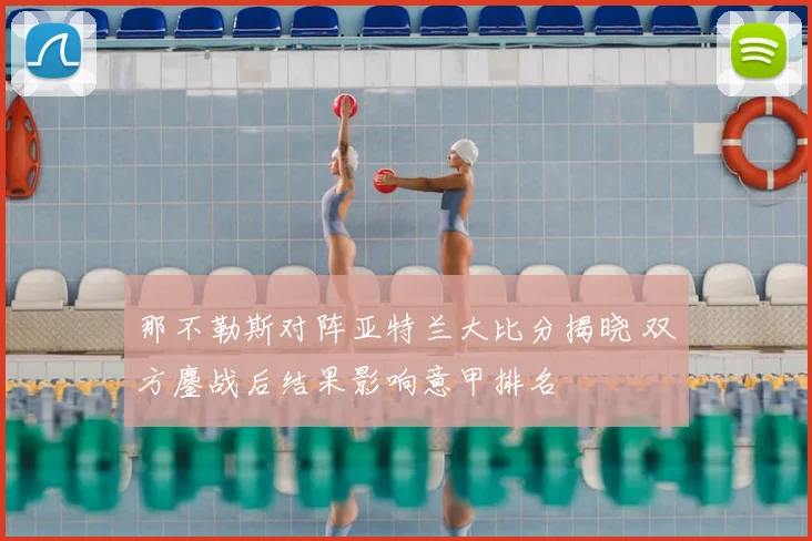 那不勒斯对阵亚特兰大比分揭晓 双方鏖战后结果影响意甲排名