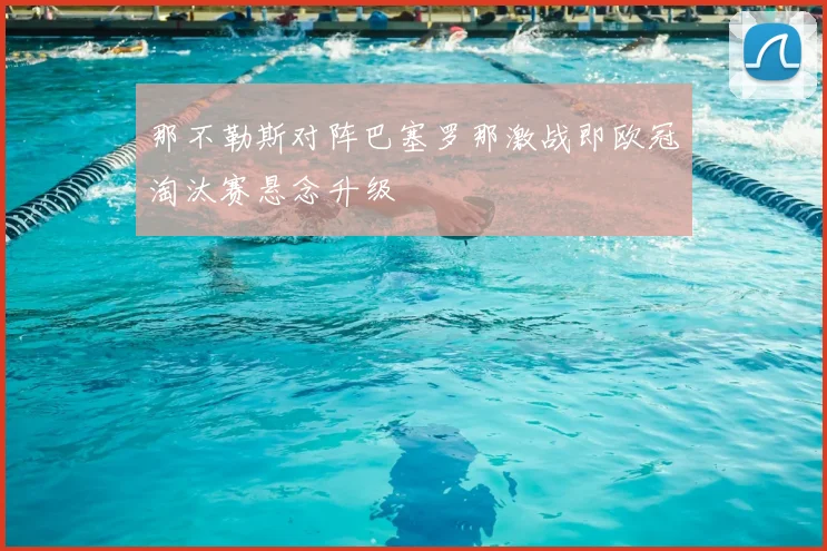 那不勒斯对阵巴塞罗那激战即欧冠淘汰赛悬念升级