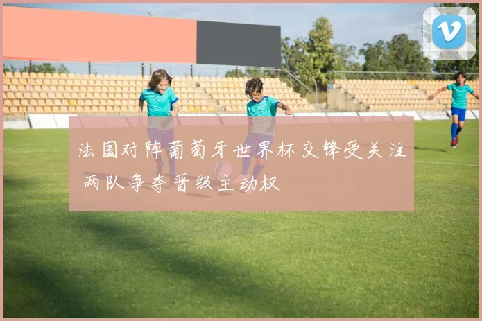 法国对阵葡萄牙世界杯交锋受关注 两队争夺晋级主动权