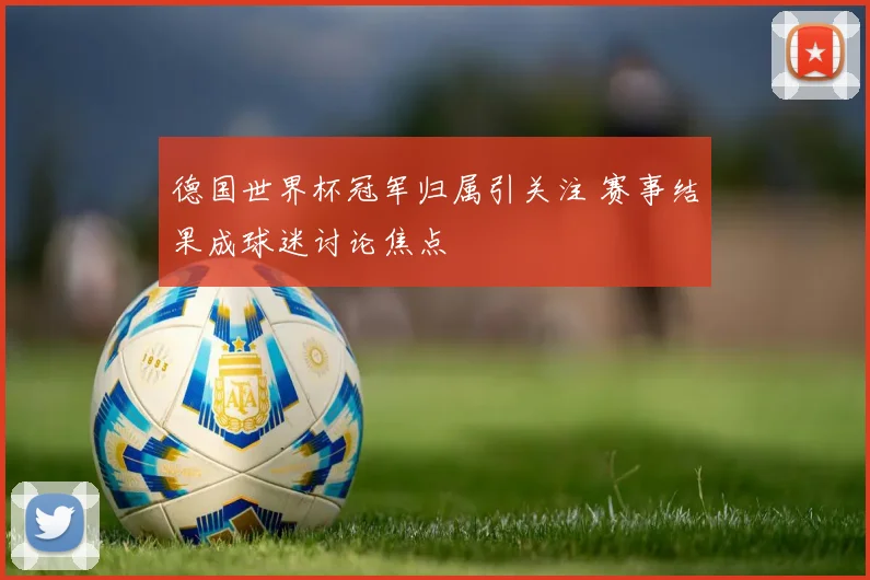 德国世界杯冠军归属引关注 赛事结果成球迷讨论焦点