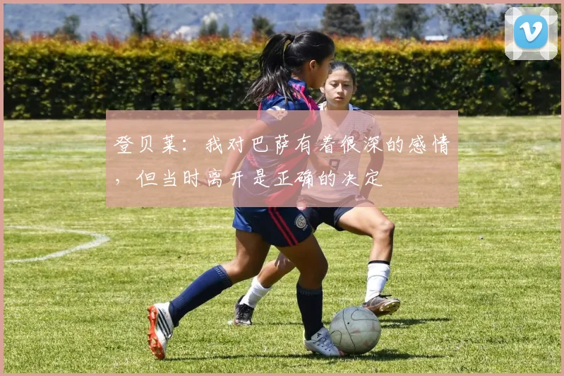 登贝莱：我对巴萨有着很深的感情，但当时离开是正确的决定