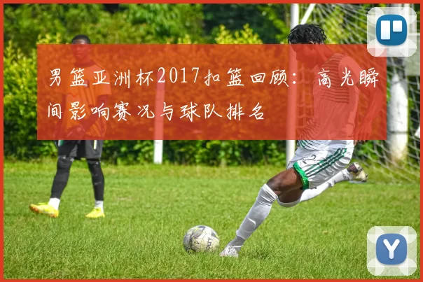 男篮亚洲杯2017扣篮回顾：高光瞬间影响赛况与球队排名