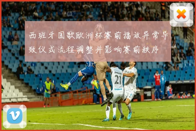 西班牙国歌欧洲杯赛前播放异常导致仪式流程调整并影响赛前秩序