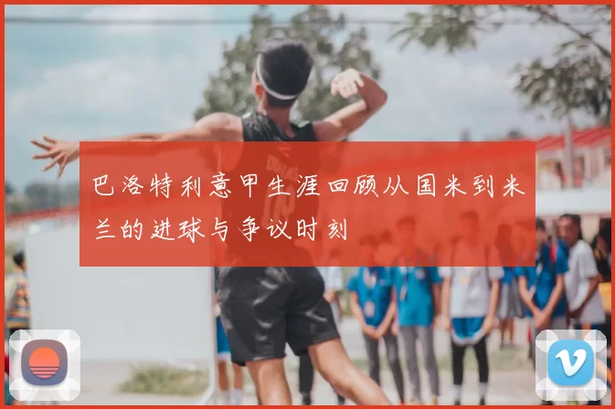 巴洛特利意甲生涯回顾从国米到米兰的进球与争议时刻