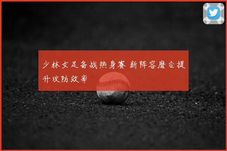 少林女足备战热身赛 新阵容磨合提升攻防效率