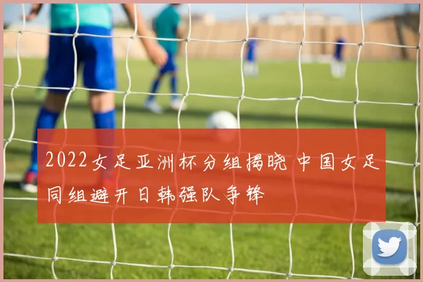 2022女足亚洲杯分组揭晓 中国女足同组避开日韩强队争锋