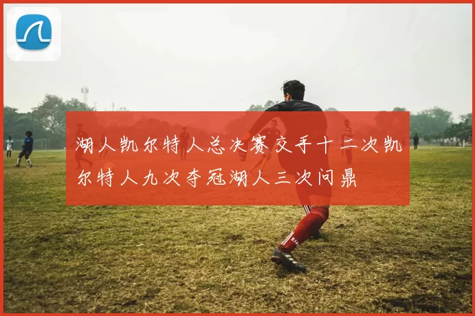 湖人凯尔特人总决赛交手十二次凯尔特人九次夺冠湖人三次问鼎