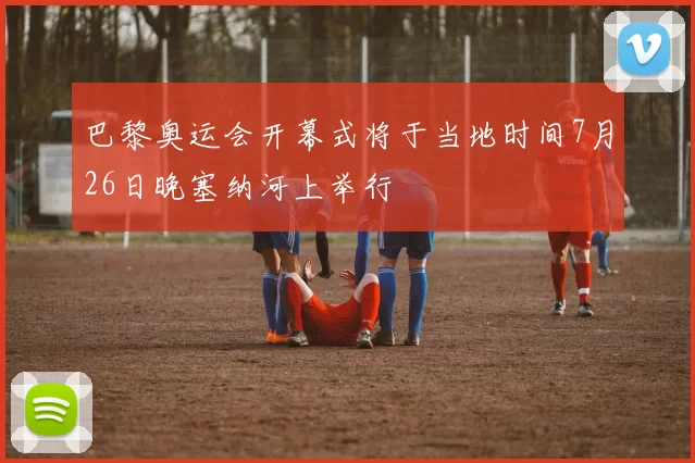 巴黎奥运会开幕式将于当地时间7月26日晚塞纳河上举行