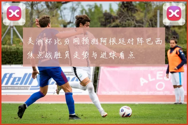 美洲杯比分网预测阿根廷对阵巴西焦点战胜负走势与进球看点