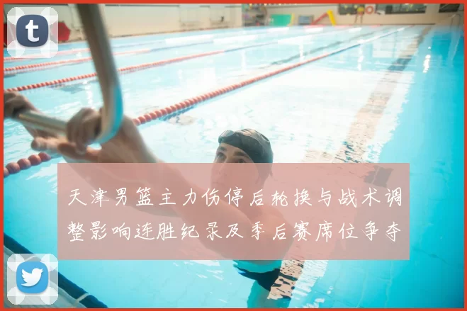 天津男篮主力伤停后轮换与战术调整影响连胜纪录及季后赛席位争夺态势