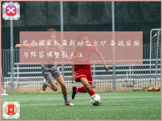 巴西国家队最新动态出炉 备战安排与阵容调整引关注
