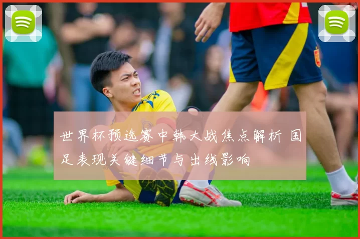 世界杯预选赛中韩大战焦点解析 国足表现关键细节与出线影响