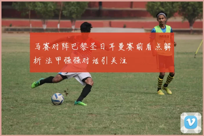 马赛对阵巴黎圣日耳曼赛前看点解析 法甲强强对话引关注