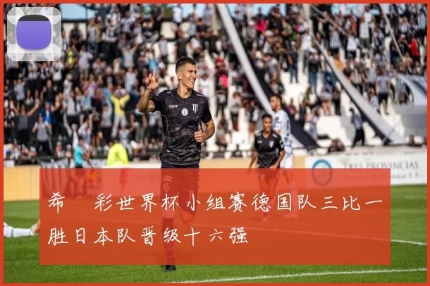 希哸彩世界杯小组赛德国队三比一胜日本队晋级十六强