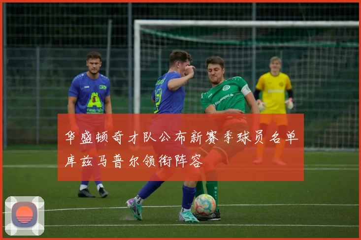 华盛顿奇才队公布新赛季球员名单库兹马普尔领衔阵容