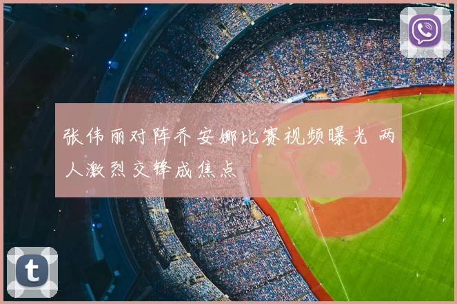 张伟丽对阵乔安娜比赛视频曝光 两人激烈交锋成焦点