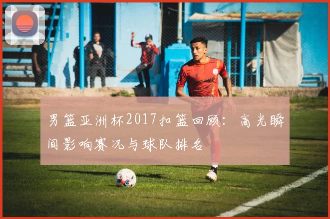 男篮亚洲杯2017扣篮回顾：高光瞬间影响赛况与球队排名