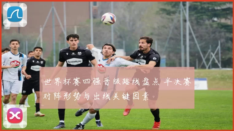 世界杯赛四强晋级路线盘点 半决赛对阵形势与出线关键因素