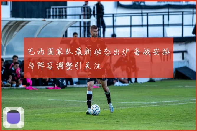 巴西国家队最新动态出炉 备战安排与阵容调整引关注