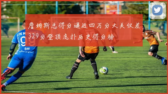 詹姆斯总得分逼近四万分大关仅差329分登顶虎扑历史得分榜