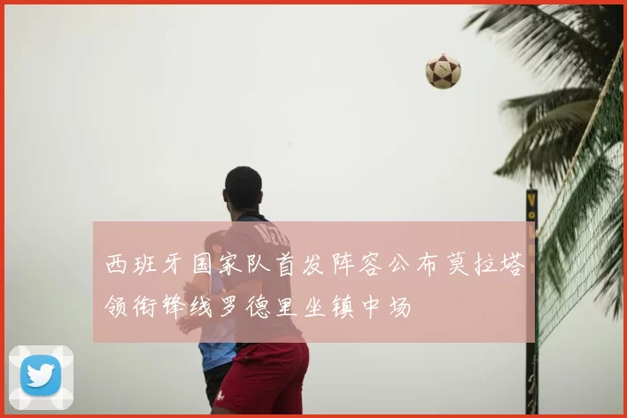 西班牙国家队首发阵容公布莫拉塔领衔锋线罗德里坐镇中场
