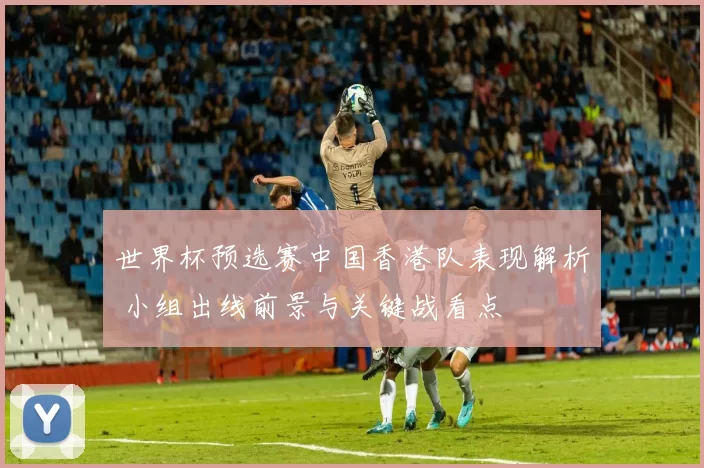 世界杯预选赛中国香港队表现解析 小组出线前景与关键战看点