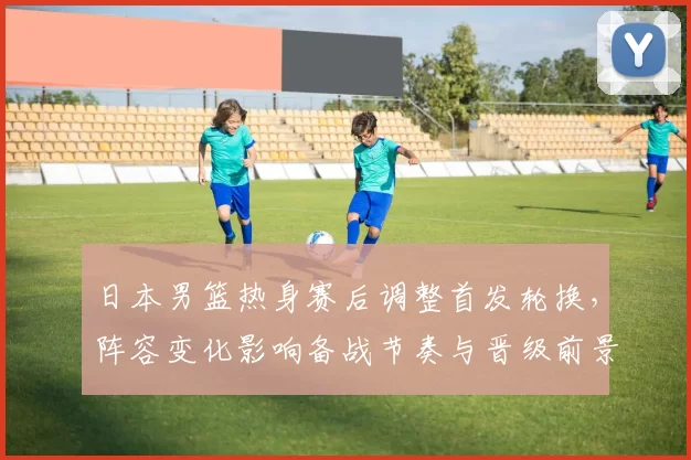 日本男篮热身赛后调整首发轮换，阵容变化影响备战节奏与晋级前景