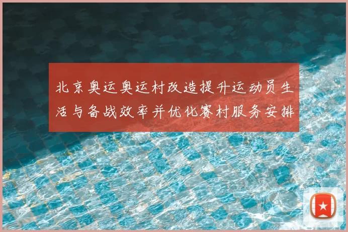 北京奥运奥运村改造提升运动员生活与备战效率并优化赛村服务安排