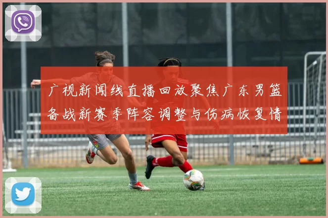 广视新闻线直播回放聚焦广东男篮备战新赛季阵容调整与伤病恢复情况