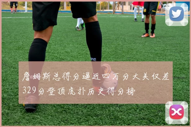 詹姆斯总得分逼近四万分大关仅差329分登顶虎扑历史得分榜