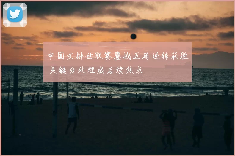 中国女排世联赛鏖战五局逆转获胜 关键分处理成后续焦点