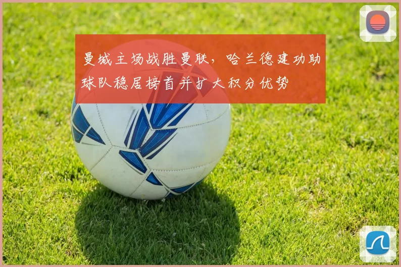 曼城主场战胜曼联，哈兰德建功助球队稳居榜首并扩大积分优势