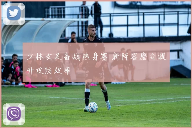 少林女足备战热身赛 新阵容磨合提升攻防效率