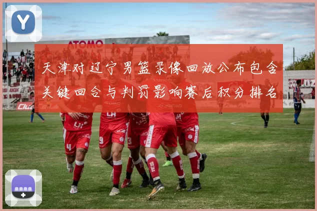 天津对辽宁男篮录像回放公布包含关键回合与判罚影响赛后积分排名