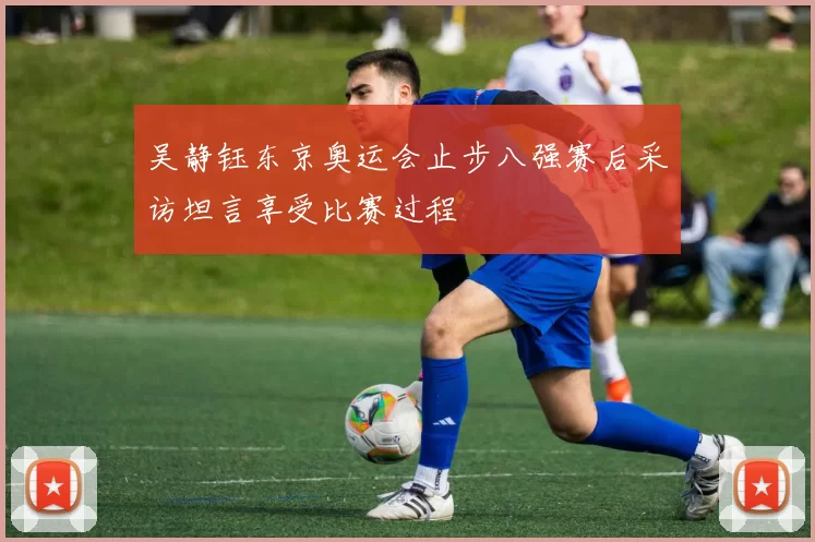 吴静钰东京奥运会止步八强赛后采访坦言享受比赛过程