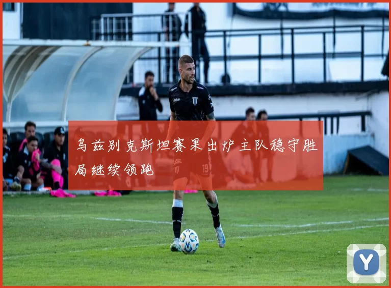 乌兹别克斯坦赛果出炉主队稳守胜局继续领跑