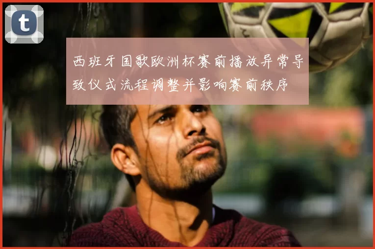 西班牙国歌欧洲杯赛前播放异常导致仪式流程调整并影响赛前秩序