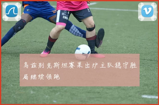 乌兹别克斯坦赛果出炉主队稳守胜局继续领跑
