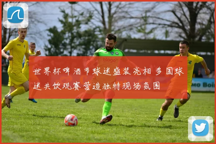 世界杯啤酒节球迷盛装亮相 多国球迷共饮观赛营造独特现场氛围