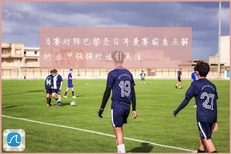 马赛对阵巴黎圣日耳曼赛前看点解析 法甲强强对话引关注
