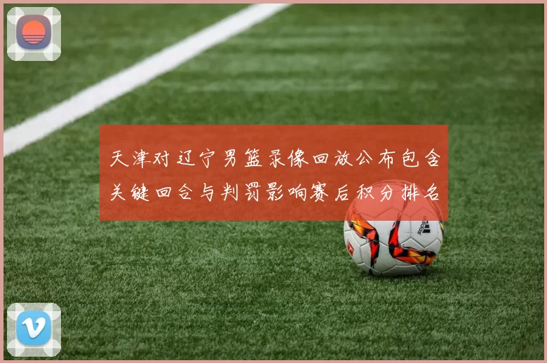 天津对辽宁男篮录像回放公布包含关键回合与判罚影响赛后积分排名