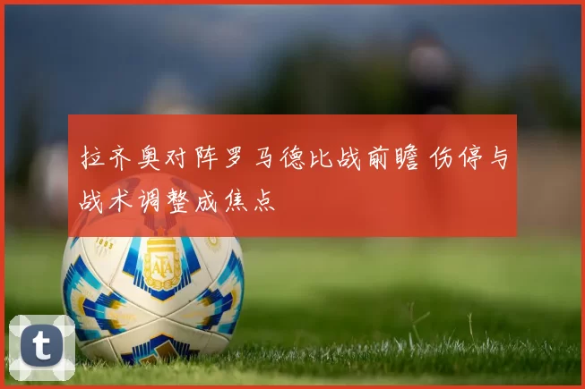拉齐奥对阵罗马德比战前瞻 伤停与战术调整成焦点
