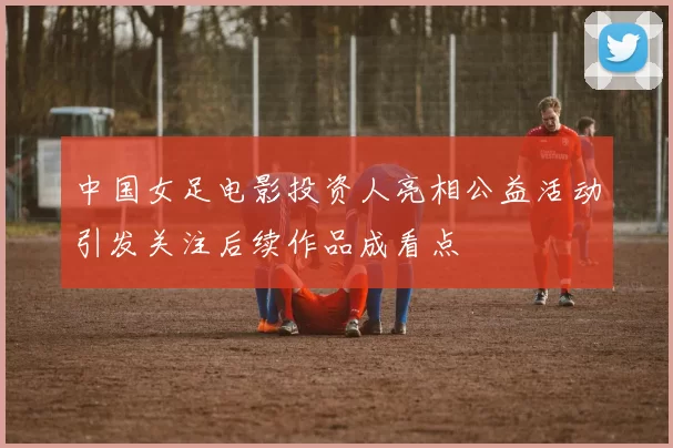 中国女足电影投资人亮相公益活动引发关注后续作品成看点
