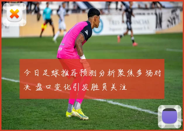 今日足球推荐预测分析聚焦多场对决 盘口变化引发胜负关注