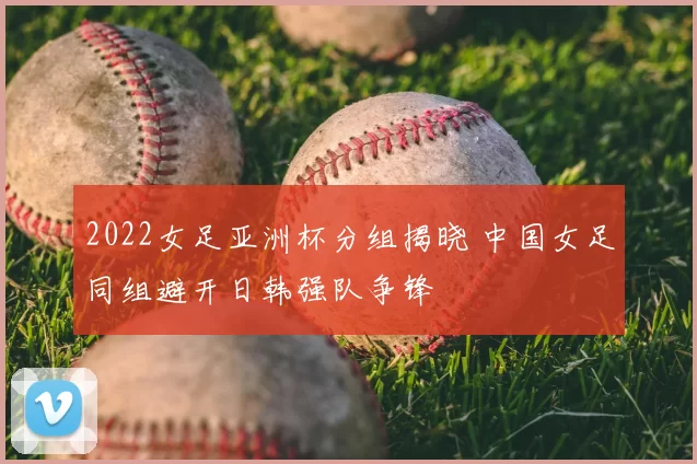 2022女足亚洲杯分组揭晓 中国女足同组避开日韩强队争锋