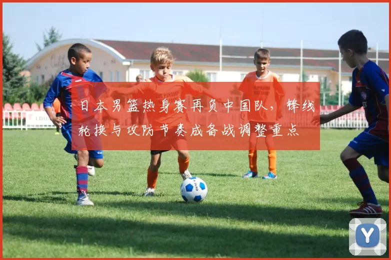 日本男篮热身赛再负中国队，锋线轮换与攻防节奏成备战调整重点