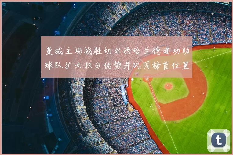 曼城主场战胜切尔西哈兰德建功助球队扩大积分优势并巩固榜首位置